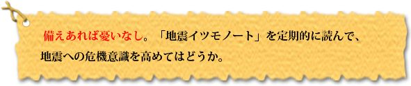  備えあれば憂いなし。「地震イツモノート」を定期的に読んで、 地震への危機意識を高めてはどうか。