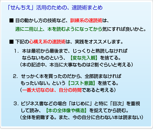「せんちえ」活用のための、速読術まとめ■ 目の動かし方の技術など、訓練系の速読術は、週に二冊以上、本を読むようになってから気にすれば良いかと。■ 下記の心構え系の速読術は、実践をオススメします。1.本は最初から最後まで、じっくりと熟読しなければならないものという、【変な先入観】を捨てる。(本の記述中、本当に大事なものは2割ぐらいと考える)2.せっかく本を買ったのだから、全部読まなければ もったいない。という【コスト意識】を捨てる。(一番大切なのは、自分の時間であると考える)3.ビジネス書などの場合「はじめに」と特に「目次」を重視して読み、【本の全体像や構造】を捉えてから読む。(全体を俯瞰する。また、今の自分に合わない本は読まない)