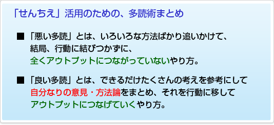 「せんちえ」活用のための、多読術まとめ■ 「悪い多読」とは、いろいろな方法ばかり追いかけて、 結局、行動に結びつかずに、 全くアウトプットにつながっていないやり方。■ 「良い多読」とは、できるだけたくさんの考えを参考にして自分なりの意見・方法論をまとめ、それを行動に移してアウトプットにつなげていくやり方。