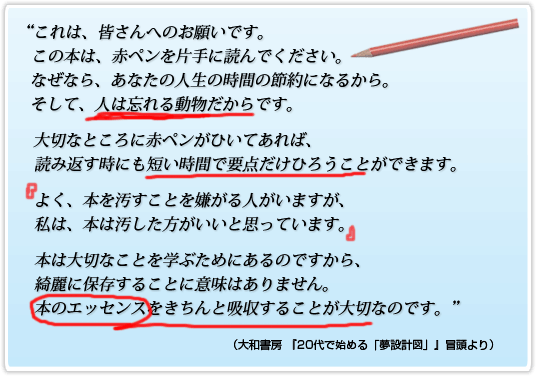 これは、皆さんへのお願いです。この本は、赤ペンを片手に読んでください。なぜなら、あなたの人生の時間の節約になるから。そして、人は忘れる動物だからです。大切なところに赤ペンがひいてあれば、読み返す時にも短い時間で要点だけひろうことができます。よく、本を汚すことを嫌がる人がいますが、私は、本は汚した方がいいと思っています。本は大切なことを学ぶためにあるのですから、綺麗に保存することに意味はありません。本のエッセンスをきちんと吸収することが大切なのです。
