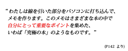 わたしは線を引いた部分をパソコンに打ち込んで、メモを作ります。このメモはさまざまな本の中で自分にとって重要なポイントを集めた、いわば「究極の本」のようなものです。