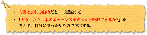 ・人間は忘れる動物だと、再認識する。・「どうしたら、本のエッセンスをきちんと吸収できるか?」を考えて、自分にあったやり方で実践する。