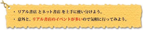 ・リアル書店 と ネット書店 を上手に使い分けよう。・意外と、リアル書店のイベントが多いので気軽に行ってみよう。