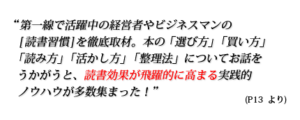 第一線で活躍中の経営者やビジネスマンの[読書習慣]を徹底取材。本の「選び方」「買い方」「読み方」「活かし方」「整理法」についてお話をうかがうと、読書効果が飛躍的に高まる実践的ノウハウが多数集まった！