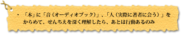 ・「本」に「音(オーディオブック)」、「人(実際に著者に会う)」をからめて、せんちえを深く理解したら、あとは行動あるのみ