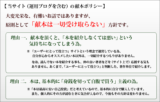 【当サイト（運用ブログを含む）の献本ポリシー】大変光栄な、有難いお話ではありますが、原則として「献本は一切受け取らない」方針です。理由 一．献本を頂くと、「本を紹介しなくては悪い」という気持ちになってしまう為。※ 「ユーザーにとって役立つ」サイトという理念で運営している為、自分が心からオススメしたい本以外は、一切紹介するつもりがありません。なお、読んでない本を紹介する事も、 仲の良い著者などを（サイト上で）応援する気もありません。あくまで、「ユーザーにとって役立つ」と判断した、著作単位で紹介します。理由 二．本は、基本的に身銭を切って自腹で買う主義の為。※ 「本は最高に安い自己投資」だと考えているので、基本的に自分で購入しています。また、個人的にその方が読むときに気合が入るので、今後もその方針は変わりません。