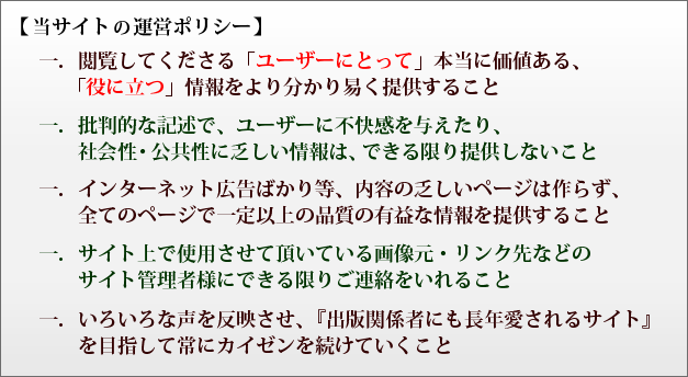 当サイトの運営ポリシー 一．閲覧してくださる「ユーザーにとって」本当に価値ある、「役に立つ」情報をより分かり易く提供すること  一．批判的な記述で、ユーザーに不快感を与えたり、社会性・公共性に乏しい情報は、できる限り提供しないこと 一．インターネット広告ばかり等、内容の乏しいページは作らずに、全てのページで一定以上の品質の有益な情報を提供すること 一．サイト上で使用させて頂いている画像元・リンク先などのサイト管理者様にできる限りご連絡をいれること 一．いろいろな声を反映させ、『出版関係者にも長年愛されるサイト』を目指して常にカイゼンを続けていくこと