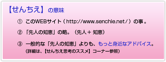 【せんちえ】の意味。①このWEBサイト(http://www.senchie.net/)の事。②「先人の知恵」の略。(先人+知恵)③一般的な「先人の知恵」よりも、もっと身近なアドバイス。(詳細は、【せんちえ思考のススメ】 コーナー参照)