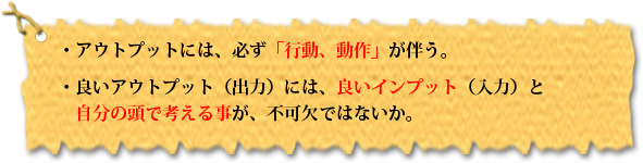 ・アウトプットには、必ず「行動、動作」が伴う。・良いアウトプット(出力)には、良いインプット(入力)と自分の頭で考える事が、不可欠ではないか。