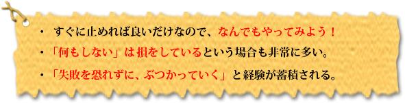 ・すぐに止めれば良いだけなので、なんでもやってみよう!・「何もしない」は損をしているという場合も非常に多い。・「失敗を恐れずに、ぶつかっていく」と経験が蓄積される。
