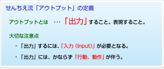 【せんちえ流「アウトプット」の定義】アウトプットとは ･･･「出力」すること。表現すること。大切な注意点・「出力 」するには、「入力（Input）」が必要となる。・「出力」には、かならず「行動、動作」が伴う。