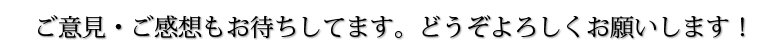 ご意見・ご感想もお待ちしてます。どうぞよろしくお願いします！