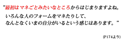 最初はマネごとみたいなところからはじまりますよね。いろんな人のフォームをマネたりして、なんとなくいまの自分がいるという感じはあります。