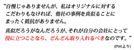 自慢じゃありませんが、私はオリジナルに対するこだわりもなければ、他社の事例を真似ることにまったく抵抗がありません。真似だろうがなんだろうが、それが自分の会社にとって役に立つことなら、どんどん取り入れるべきなのです。