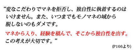 変なこだわりでマネを拒否し、独自性に執着するのはいけません。また、いつまでもモノマネの域から脱しないのもダメです。マネから入り、経験を積んで、そこから独自性を出す。この考えが大切です。