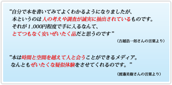 自分で本を書いてみてよくわかるようになりましたが、本というのは人の考えや調査が誠実に抽出されているものです。それが1,000円程度で手に入るなんて、とてつもなく安いぜいたく品だと思うのです(吉越浩一郎さんの言葉より)。本は時間と空間を越えて人と会うことができるメディア。なんともぜいたくな疑似体験をさせてくれるのです。(渡邊美樹さんの言葉より)