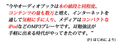 今やオーディオブックは本の値段と同程度、コンテンツの量も数万と増え、インターネットを通して気軽に手に入り、メディアはコンパクトなiPodなどのMP3プレーヤです。耳勉強法が手軽に出来る時代がやってきたのです。