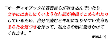 オーディオブックは著者自らが吹き込んでいたり、文字には表しにくいような行間が抑揚でこめられたりしているため、自分で読むと平坦になりやすい文章もあらたな気づきを伴って、私たちの頭に働きかけてくれます。