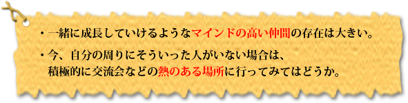 ・ 一緒に成長していけるようなマインドの高い仲間の存在は大きい。・今、自分の周りにそういった人がいない場合は、積極的に交流会などの熱のある場所に行ってみてはどうか。