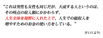 これは男性も女性も同じだが、大成する人というのは、その時点の収入額にかかわらず、人生全体を視野に入れた上で、人生での総収入を増やすためのお金の使い方をしている。