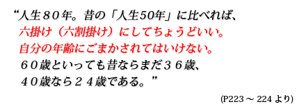 人生80年。昔の「人生50年」に比べれば、六掛け(六割掛け)にしてちょうどいい。自分の年齢にごまかされてはいけない。60歳といっても昔ならまだ36歳、40歳なら24歳である。