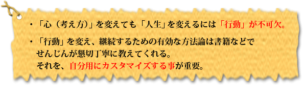 ・「心(考え方)」を変えても「人生」を変えるには「行動」が不可欠。・「行動」を変え、継続するための有効な方法論は書籍などでせんじんが懇切丁寧に教えてくれる。それを、自分用にカスタマイズする事が重要。