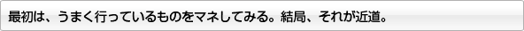 最初は、うまく行っているものをマネしてみる。結局、それが近道。