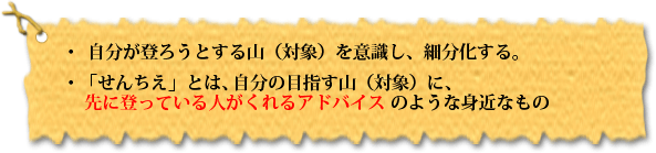 ・自分が登ろうとする山(対象)を意識し、細分化する。・ 「せんちえ」とは、自分の目指す山(対象)に、 先に登っている人がくれるアドバイスのような身近なもの